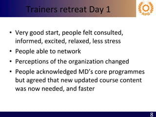 Trainers retreat Day 1 Very good start, people felt consulted, informed, excited, relaxed, less stress People able to network Perceptions of the organization changed People acknowledged MD’s core programmes but agreed that new updated course content was now needed, and faster 