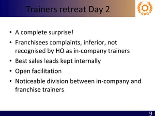 Trainers retreat Day 2 A complete surprise! Franchisees complaints, inferior, not recognised by HO as in-company trainers Best sales leads kept internally Open facilitation Noticeable division between in-company and franchise trainers 