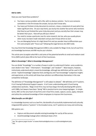 KM for SMFs

Have you ever faced these problems?

          You have a serious problem with a file, with no obvious solution. You’re sure someone
          somewhere in the firm knows the answer, but you don’t know who.
          You have just finished a tricky document (a contract, a lease, a statement of case) which has
          taken significant time. On your way home, you bump into another fee earner who mentions
          that they’ve just finished the same tricky document and you secretly fear their answer may
          be better than yours. How will you bill your clients?
          You need to review a particular case for some research, but Joe, who you usually phone
          when stuck, has been made redundant and you don’t know where to start.
          You are Managing Partner of a High Street firm and you wonder how to differentiate your
          firm and compete with “Tesco Law” following the Legal Services Act 2007 (LSA).

You may think that Knowledge Management (KM) is only suitable for Magic Circle, but all Law firms
are knowledge businesses and KM may be your solution.

This article aims to explain what KM is and some of the potential benefits to small and medium-sized
firms (SMFs) which place KM at the heart of their businesses.

What is Knowledge? What is Knowledge Management?

You can divide “knowledge” in a number of ways in order to understand it better: some academics
even divide it into “data”, “information”, “knowledge”, and “wisdom”1. Most lawyers, however,
instinctively understand what is meant by knowledge, although two definitions will be used in this
article: “explicit knowledge” (objective facts and figures) and “tacit knowledge” (subjective insights
and experience), as this article will show how solicitors can differentiate themselves in the new
competitive landscape.

The definition of “Knowledge Management” is still subject to debate2. KM definitely isn’t IT systems.
It isn’t having Professional Support Lawyers. It isn’t even understanding web 2.0 and having
collaborative worksites. Magic Circle firms may not have begun formally developing KM systems
until 1980s, but lawyers have been “doing” KM in practical terms since lawyering began. In simple
terms, KM is at the very heart of law firms and is how firms create, capture, access, apply, interpret
and utilize the combined knowledge of their employees to improve their businesses.

What benefits can KM offer?

In a knowledge business such as a law firm, the benefits of successfully implemented and culturally
integrated KM systems (“systems” in the broadest sense, not IT systems) are many and continuing.

KM systems can:-

          Capture and document valuable existing knowledge for use by all fee earners
          Avoid knowledge leakage when individuals leave a firm

1
    See “At a glance jargon buster” at www.theknowledgebusiness.co.uk/knowledgebank.php
2
    ibid
 