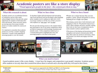 This research was supported by the OMAF and MRA-U of G Partnership
What you need to know
A good academic poster is like a store display – it must have the imagery and composition to get people’s attention. Academic posters
allow students to not only share their research but allows them to network and to develop skills they will need in their future.
What this research is about
Academic posters are an established element
of conferences and are often under-
acknowledged; however they provide a great
opportunity for students to both share their
work and network. Some university classes
are moving away from essays towards
posters as it makes students be concise yet
creative
It is important to remember that academic
posters are a lot like a window shopping
experience; it needs to look appealing to
encourage people to view the content.
What we have found
Posters are a unique because they use text,
graphics, colour, speech and gesture to convey
meaning all on a single view plane.
Developing a poster that is both informative and
engaging is a fine art. The presenter must act as a
writer, editor, designer and artist, carefully crafting
their work (or else, hours of preparation may be
easily ruined) to achieve optimal results.
The process of developing and presenting a poster
strengthens and nurtures communication skills.
They allow space for narratives and stories, where
the presenter can inform and engage with their
audiences.
To know more
Sara Fisher
(519) 826 3802
sfishe01@uoguelph.ca
Academic posters are like a store display
Sara Fisher and Dr. Bronwynne Wilton
Office of Research, University of Guelph, Guelph, Ontario, Canada, N1G 2W1
What we have done
To facilitate student skill development and networking
Agri-Food and Rural Link has developed a plain language
poster template (you're reading one right now) which
encourages students to tell the story of their research –
with emphasis on “who cares” and “so what”.
We also provide training sessions to the students before
they participate in one of our poster competitions which
are held in conjunction with knowledge translation and
transfer events. At the competition students give a
1-minute poster pitch to highlight their story and
encourage people to visit them at their poster.
Reference: MacIntosh-Murray (2007). Poster Presentations as a Genre in Knowledge Communication. Science Communication 28:3 pp 347-376
“Visual appeal gets people in the door - the content gets them to stay.”
 
