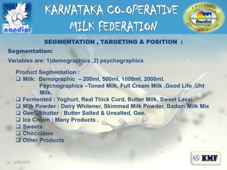 5/28/2013
SEGMENTATION , TARGETING & POSITION :
Segmentation:
Variables are: 1)demographics ,2) psychographics
Product Segmentation :
 Milk: Demographic – 200ml, 500ml, 1000ml, 2000ml.
Psychographics –Toned Milk, Full Cream Milk ,Good Life ,Uht
Milk.
 Fermented : Yoghurt, Real Thick Curd, Butter Milk, Sweet Lassi
 Milk Powder : Dairy Whitener, Skimmed Milk Powder, Badam Milk Mix
 Gee%&butter : Butter Salted & Unsalted, Gee.
 Ice Cream : Many Products .
 Sweets
 Chocolates
 Other Products
 