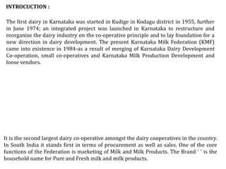 The first dairy in Karnataka was started in Kudige in Kodagu district in 1955, further
in June 1974; an integrated project was launched in Karnataka to restructure and
reorganize the dairy industry on the co-operative principle and to lay foundation for a
new direction in dairy development. The present Karnataka Milk Federation (KMF)
came into existence in 1984-as a result of merging of Karnataka Dairy Development
Co-operation, small co-operatives and Karnataka Milk Production Development and
loose vendors.
INTROCUCTION :
It is the second largest dairy co-operative amongst the dairy cooperatives in the country.
In South India it stands first in terms of procurement as well as sales. One of the core
functions of the Federation is marketing of Milk and Milk Products. The Brand ‘ ' is the
household name for Pure and Fresh milk and milk products.
 