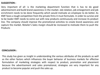 This study has given as insight in understanding the various attributes of the products as well
as the other factors which influences the buyer behavior of business markets for effective
formulation of marketing strategies with respect to product, promotion and placement
because the advertisement and sales promotional, strategies are very important for any
product to become popular and push the sales up.
Very important of all· is the marketing department function that is has to do good
advertisement and build brand awareness in the market. Job rotation, job enlargement and job
enrichment needs to be done frequently which would motivate an employee to do better. As
KMF faces a tough competition from the private firms it must formulate. In order to survive and
to be leader KMF needs to come out with new products continuously and increase its product
line. The company should improve the promotional activities to create brand awareness and
capture the market. Retailer's Sales margin should be increased to motivate them to push the
Products
SUGGESTION :
CONCLUSION :
 
