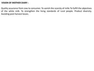 Quality assurance from cow to consumer. To vanish the scarcity of mille To fulfill the objectives
of the white milk. To strengthen the living standards of rural people. Product diversity.
Avoiding post-harvest losses.
VISION OF MOTHER DIARY :
 