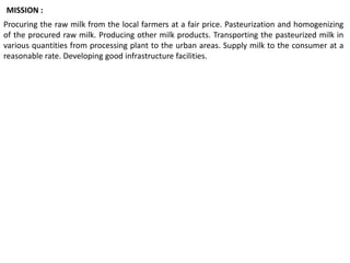 Procuring the raw milk from the local farmers at a fair price. Pasteurization and homogenizing
of the procured raw milk. Producing other milk products. Transporting the pasteurized milk in
various quantities from processing plant to the urban areas. Supply milk to the consumer at a
reasonable rate. Developing good infrastructure facilities.
MISSION :
 