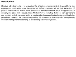 Effective advertisements: - by providing the effective advertisements it is possible to the
organization to Increase brand awareness of different products of Nandini. Expansion of
product line in current market. Since Nandini is a well-known brand, it has an opportunity to
diversify into other milk products. Since Mother Dairy is recruiting its labour from permanent
and contract basis, it has opportunity to meet production as per fluctuating demand. Exploring
possibilities to export the products required by the state of the art companies. Strengthening
of union-management relationship to achieve organizational objectives.
OPPORTUNITIES :
 