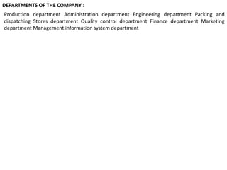 Production department Administration department Engineering department Packing and
dispatching Stores department Quality control department Finance department Marketing
department Management information system department
DEPARTMENTS OF THE COMPANY :
 