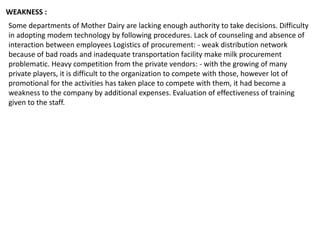 Some departments of Mother Dairy are lacking enough authority to take decisions. Difficulty
in adopting modem technology by following procedures. Lack of counseling and absence of
interaction between employees Logistics of procurement: - weak distribution network
because of bad roads and inadequate transportation facility make milk procurement
problematic. Heavy competition from the private vendors: - with the growing of many
private players, it is difficult to the organization to compete with those, however lot of
promotional for the activities has taken place to compete with them, it had become a
weakness to the company by additional expenses. Evaluation of effectiveness of training
given to the staff.
WEAKNESS :
 