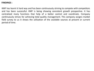 KMF has learnt it hard way and has been continuously striving to compete with competitors
and has been successful. KMF is being showing consistent growth prospective. It has
centralized many functions that help of a better control and coordinate. Company
continuously strives for achieving total quality management. This company assigns market
field survey to us it shows the utilization of the available sources at present or current
period of time.
FINDINGS :
 