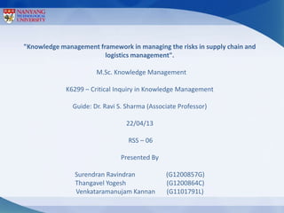 "Knowledge management framework in managing the risks in supply chain and
                        logistics management".

                       M.Sc. Knowledge Management

             K6299 – Critical Inquiry in Knowledge Management

               Guide: Dr. Ravi S. Sharma (Associate Professor)

                                 22/04/13

                                  RSS – 06

                               Presented By

                Surendran Ravindran            (G1200857G)
                Thangavel Yogesh               (G1200864C)
                Venkataramanujam Kannan        (G1101791L)
 