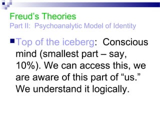 Freud’s Theories
Part II: Psychoanalytic Model of Identity
Top of the iceberg: Conscious
mind (smallest part – say,
10%). We can access this, we
are aware of this part of “us.”
We understand it logically.
 