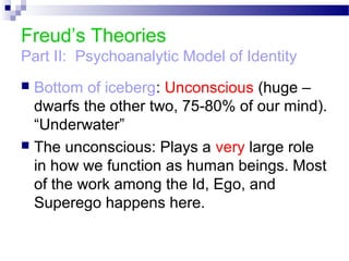 Freud’s Theories
Part II: Psychoanalytic Model of Identity
 Bottom of iceberg: Unconscious (huge –
dwarfs the other two, 75-80% of our mind).
“Underwater”
 The unconscious: Plays a very large role
in how we function as human beings. Most
of the work among the Id, Ego, and
Superego happens here.
 