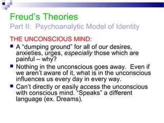 Freud’s Theories
Part II: Psychoanalytic Model of Identity
THE UNCONSCIOUS MIND:
 A “dumping ground” for all of our desires,
anxieties, urges, especially those which are
painful – why?
 Nothing in the unconscious goes away. Even if
we aren’t aware of it, what is in the unconscious
influences us every day in every way.
 Can’t directly or easily access the unconscious
with conscious mind. “Speaks” a different
language (ex. Dreams).
 