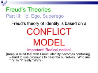 Freud’s Theories
Part III: Id, Ego, Superego
Freud’s theory of Identity is based on a
CONFLICT
MODEL
Important! Radical notion!
(Keep in mind that with Freud, identity becomes confusing
– hard to use pronouns to describe ourselves. Who am
“I”? Is “I” really “We”?)
 
