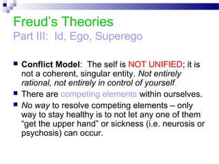 Freud’s Theories
Part III: Id, Ego, Superego
 Conflict Model: The self is NOT UNIFIED; it is
not a coherent, singular entity. Not entirely
rational, not entirely in control of yourself.
 There are competing elements within ourselves.
 No way to resolve competing elements – only
way to stay healthy is to not let any one of them
“get the upper hand” or sickness (i.e. neurosis or
psychosis) can occur.
 