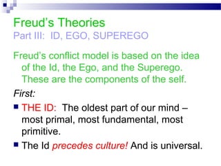 Freud’s Theories
Part III: ID, EGO, SUPEREGO
Freud’s conflict model is based on the idea
of the Id, the Ego, and the Superego.
These are the components of the self.
First:
 THE ID: The oldest part of our mind –
most primal, most fundamental, most
primitive.
 The Id precedes culture! And is universal.
 