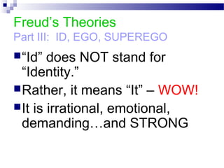 Freud’s Theories
Part III: ID, EGO, SUPEREGO
“Id” does NOT stand for
“Identity.”
Rather, it means “It” – WOW!
It is irrational, emotional,
demanding…and STRONG
 