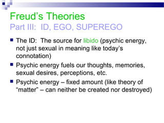 Freud’s Theories
Part III: ID, EGO, SUPEREGO
 The ID: The source for libido (psychic energy,
not just sexual in meaning like today’s
connotation)
 Psychic energy fuels our thoughts, memories,
sexual desires, perceptions, etc.
 Psychic energy – fixed amount (like theory of
“matter” – can neither be created nor destroyed)
 