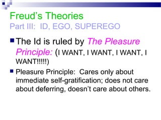 Freud’s Theories
Part III: ID, EGO, SUPEREGO
The Id is ruled by The Pleasure
Principle: (I WANT, I WANT, I WANT, I
WANT!!!!!)
 Pleasure Principle: Cares only about
immediate self-gratification; does not care
about deferring, doesn’t care about others.
 