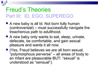 Freud’s Theories
Part III: ID, EGO, SUPEREGO
 A new baby is all Id. Not born fully human
(controversial) – must successfully navigate the
treacherous path to adulthood.
 A new baby only wants to eat, sleep, urinate,
defecate, be comfortable, and gain sexual
pleasure and wants it all now.
 (Yes, Freud believes we are all born sexual,
“polymorphous perverse” – all areas of body to
an infant are pleasurable BUT: “sexual” is
understood as “sensual”).
 