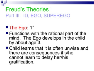 Freud’s Theories
Part III: ID, EGO, SUPEREGO
 The Ego: “I”
 Functions with the rational part of the
mind. The Ego develops in the child
by about age 3.
 Child learns that it is often unwise and
there are consequences if s/he
cannot learn to delay her/his
gratification.
 