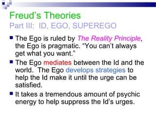 Freud’s Theories
Part III: ID, EGO, SUPEREGO
 The Ego is ruled by The Reality Principle,
the Ego is pragmatic. “You can’t always
get what you want.”
 The Ego mediates between the Id and the
world. The Ego develops strategies to
help the Id make it until the urge can be
satisfied.
 It takes a tremendous amount of psychic
energy to help suppress the Id’s urges.
 