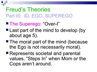 Freud’s Theories
Part III: ID, EGO, SUPEREGO
 The Superego: “Over-I”
 Last part of the mind to develop (by
about age 5).
 The moral part of the mind (because
the Ego is not necessarily moral).
 Represents societal and parental
values. “Steps In” when Mom or the
Cops aren’t around.
 