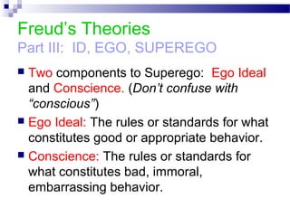 Freud’s Theories
Part III: ID, EGO, SUPEREGO
 Two components to Superego: Ego Ideal
and Conscience. (Don’t confuse with
“conscious”)
 Ego Ideal: The rules or standards for what
constitutes good or appropriate behavior.
 Conscience: The rules or standards for
what constitutes bad, immoral,
embarrassing behavior.
 
