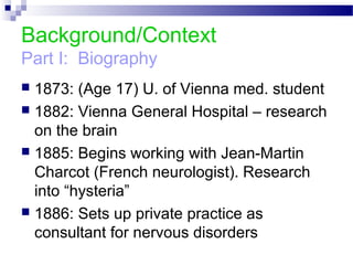 Background/Context
Part I: Biography
 1873: (Age 17) U. of Vienna med. student
 1882: Vienna General Hospital – research
on the brain
 1885: Begins working with Jean-Martin
Charcot (French neurologist). Research
into “hysteria”
 1886: Sets up private practice as
consultant for nervous disorders
 
