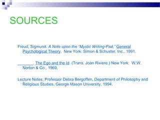 SOURCES
Freud, Sigmund. A Note upon the “Mystic Writing-Pad,” General
Psychological Theory. New York: Simon & Schuster, Inc., 1991.
_______. The Ego and the Id. (Trans. Joan Riviere.) New York: W.W.
Norton & Co., 1960.
Lecture Notes, Professor Debra Bergoffen, Department of Philosophy and
Religious Studies, George Mason University, 1994.
 