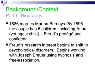 Background/Context
Part I: Biography
 1886 marries Martha Bernays. By 1896
the couple has 6 children, including Anna
(youngest child) – Freud’s protégé and
confident.
 Freud’s research interest begins to shift to
psychological disorders. Begins working
with Joseph Breuer using hypnosis and
free-association.
 