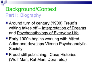 Background/Context
Part I: Biography
 Around turn of century (1900) Freud’s
writing takes off – Interpretation of Dreams
and Psychopathology of Everyday Life.
 Early 1900s begins working with Alfred
Adler and develops Vienna Psychoanalytic
Society.
 Freud still publishing: Case Histories
(Wolf Man, Rat Man, Dora, etc.)
 