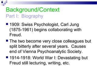 Background/Context
Part I: Biography
 1909: Swiss Psychologist, Carl Jung
(1875-1961) begins collaborating with
Freud.
 The two become very close colleagues but
split bitterly after several years. Causes
end of Vienna Psychoanalytic Society.
 1914-1918: World War I: Devastating but
Freud still lecturing, writing, etc.
 