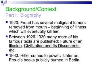 Background/Context
Part I: Biography
 1923: Freud has several malignant tumors
removed from mouth – beginning of illness
which will eventually kill him.
 Between 1926-1930 many more of his
famous texts are published: Future of an
Illusion, Civilization and Its Discontents,
etc.
 1933: Hitler comes to power. Later on,
Freud’s books publicly burned in Berlin.
 