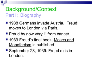 Background/Context
Part I: Biography
 1938 Germans invade Austria. Freud
moves to London via Paris.
 Freud by now very ill from cancer.
 1939 Freud’s final book, Moses and
Monotheism is published.
 September 23, 1939: Freud dies in
London.
 