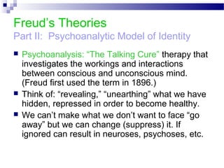 Freud’s Theories
Part II: Psychoanalytic Model of Identity
 Psychoanalysis: “The Talking Cure” therapy that
investigates the workings and interactions
between conscious and unconscious mind.
(Freud first used the term in 1896.)
 Think of: “revealing,” “unearthing” what we have
hidden, repressed in order to become healthy.
 We can’t make what we don’t want to face “go
away” but we can change (suppress) it. If
ignored can result in neuroses, psychoses, etc.
 