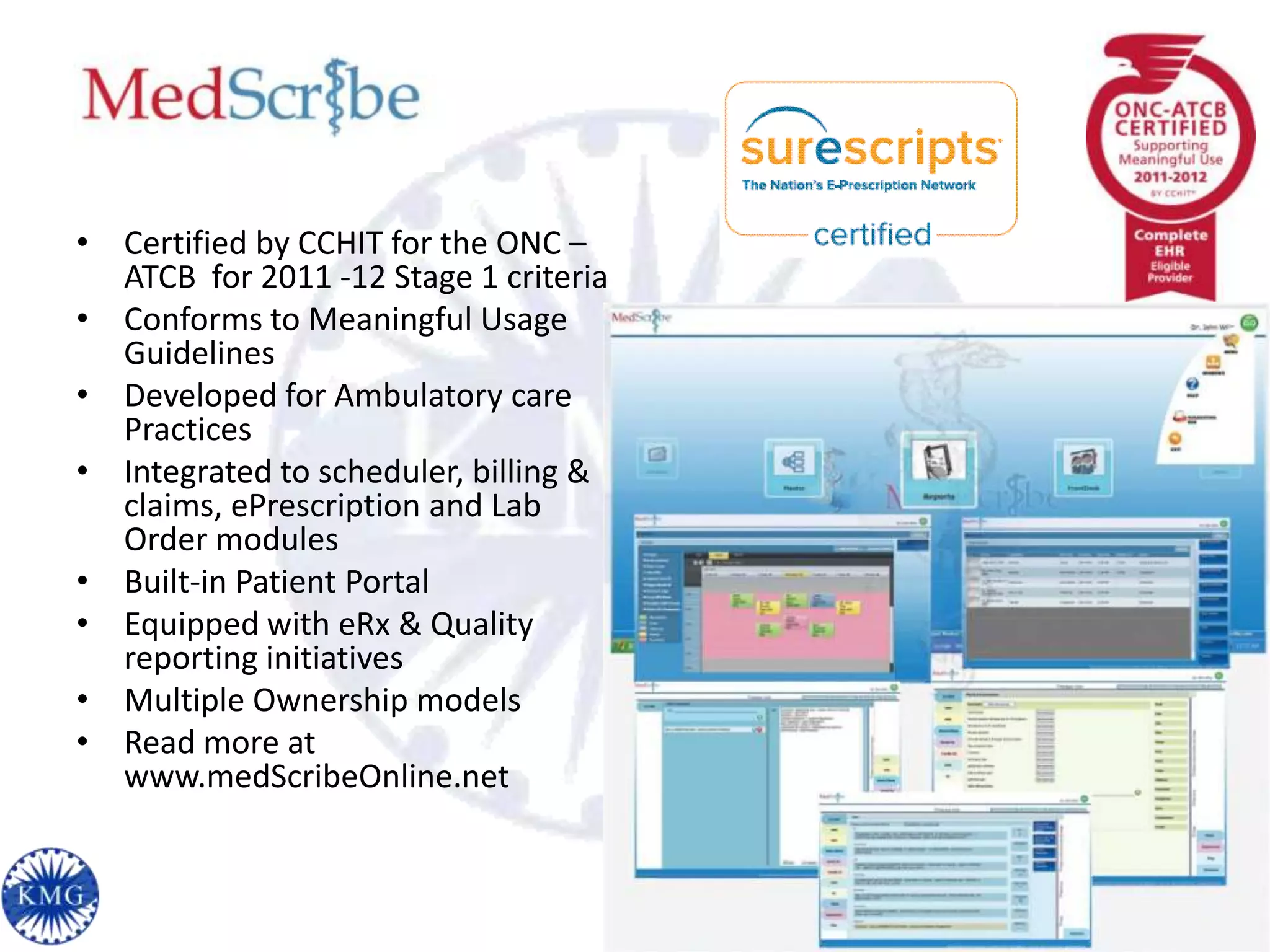 • Certified by CCHIT for the ONC –
  ATCB for 2011 -12 Stage 1 criteria
• Conforms to Meaningful Usage
  Guidelines
• Developed for Ambulatory care
  Practices
• Integrated to scheduler, billing &
  claims, ePrescription and Lab
  Order modules
• Built-in Patient Portal
• Equipped with eRx & Quality
  reporting initiatives
• Multiple Ownership models
• Read more at
  www.medScribeOnline.net
 