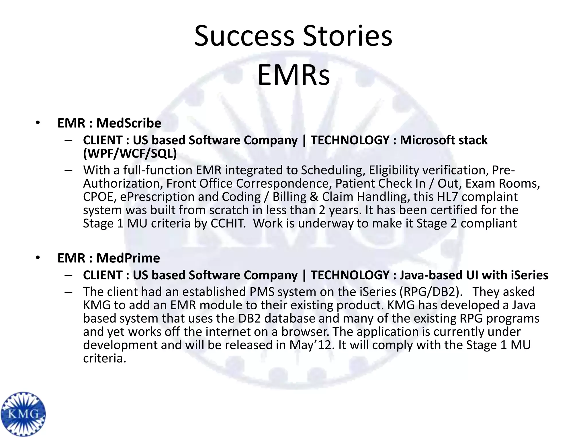 Success Stories
                               EMRs
•   EMR : MedScribe
     – CLIENT : US based Software Company | TECHNOLOGY : Microsoft stack
       (WPF/WCF/SQL)
     – With a full-function EMR integrated to Scheduling, Eligibility verification, Pre-
       Authorization, Front Office Correspondence, Patient Check In / Out, Exam Rooms,
       CPOE, ePrescription and Coding / Billing & Claim Handling, this HL7 complaint
       system was built from scratch in less than 2 years. It has been certified for the
       Stage 1 MU criteria by CCHIT. Work is underway to make it Stage 2 compliant

•   EMR : MedPrime
     – CLIENT : US based Software Company | TECHNOLOGY : Java-based UI with iSeries
     – The client had an established PMS system on the iSeries (RPG/DB2). They asked
       KMG to add an EMR module to their existing product. KMG has developed a Java
       based system that uses the DB2 database and many of the existing RPG programs
       and yet works off the internet on a browser. The application is currently under
       development and will be released in May’12. It will comply with the Stage 1 MU
       criteria.
 