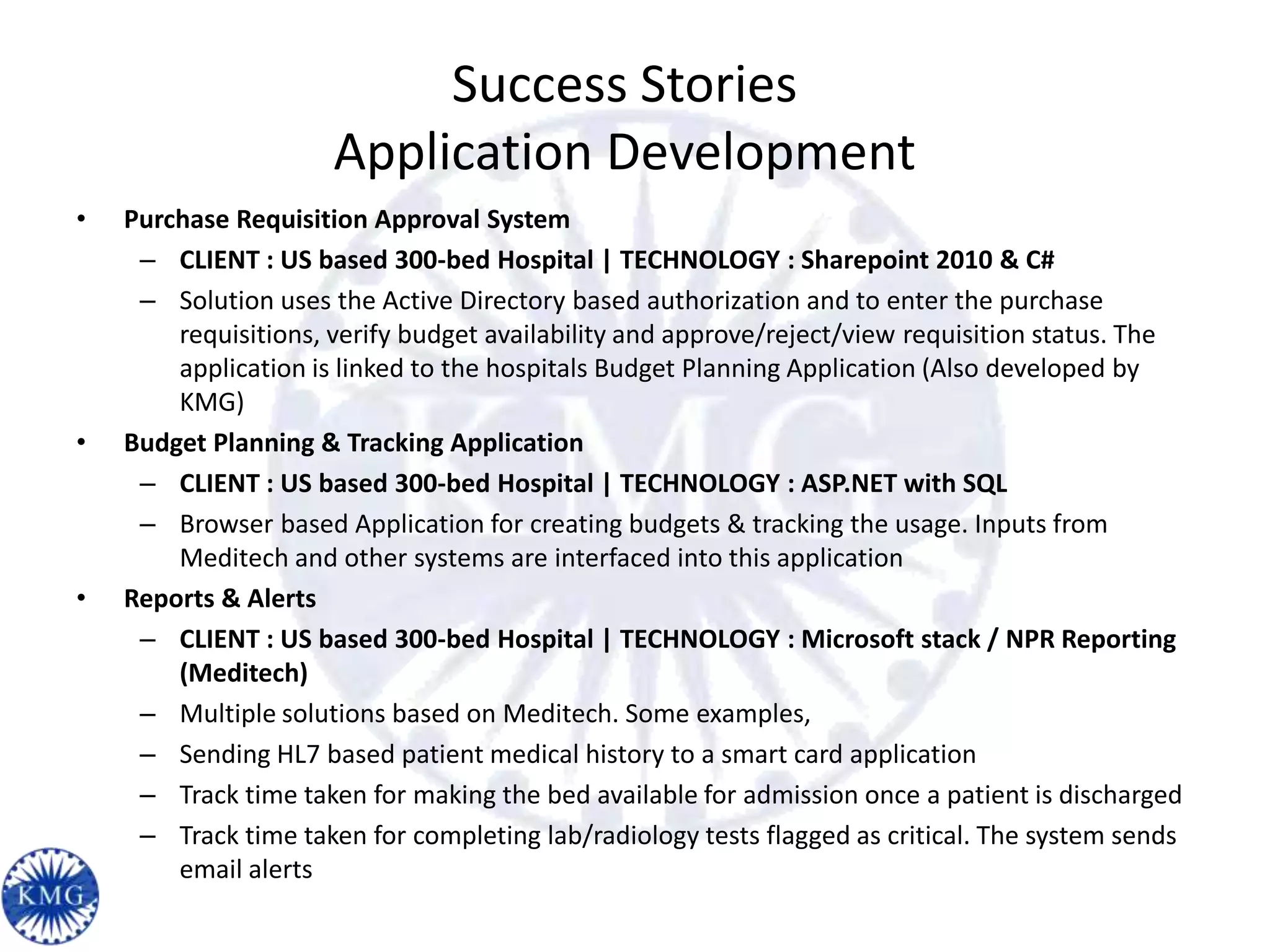 Success Stories
                      Application Development
•   Purchase Requisition Approval System
     – CLIENT : US based 300-bed Hospital | TECHNOLOGY : Sharepoint 2010 & C#
     – Solution uses the Active Directory based authorization and to enter the purchase
        requisitions, verify budget availability and approve/reject/view requisition status. The
        application is linked to the hospitals Budget Planning Application (Also developed by
        KMG)
•   Budget Planning & Tracking Application
     – CLIENT : US based 300-bed Hospital | TECHNOLOGY : ASP.NET with SQL
     – Browser based Application for creating budgets & tracking the usage. Inputs from
        Meditech and other systems are interfaced into this application
•   Reports & Alerts
     – CLIENT : US based 300-bed Hospital | TECHNOLOGY : Microsoft stack / NPR Reporting
        (Meditech)
     – Multiple solutions based on Meditech. Some examples,
     – Sending HL7 based patient medical history to a smart card application
     – Track time taken for making the bed available for admission once a patient is discharged
     – Track time taken for completing lab/radiology tests flagged as critical. The system sends
        email alerts
 