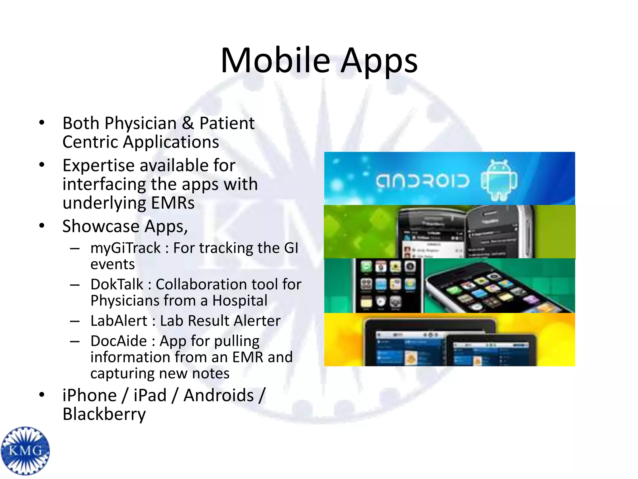 Mobile Apps
• Both Physician & Patient
  Centric Applications
• Expertise available for
  interfacing the apps with
  underlying EMRs
• Showcase Apps,
   – myGiTrack : For tracking the GI
     events
   – DokTalk : Collaboration tool for
     Physicians from a Hospital
   – LabAlert : Lab Result Alerter
   – DocAide : App for pulling
     information from an EMR and
     capturing new notes
• iPhone / iPad / Androids /
  Blackberry
 