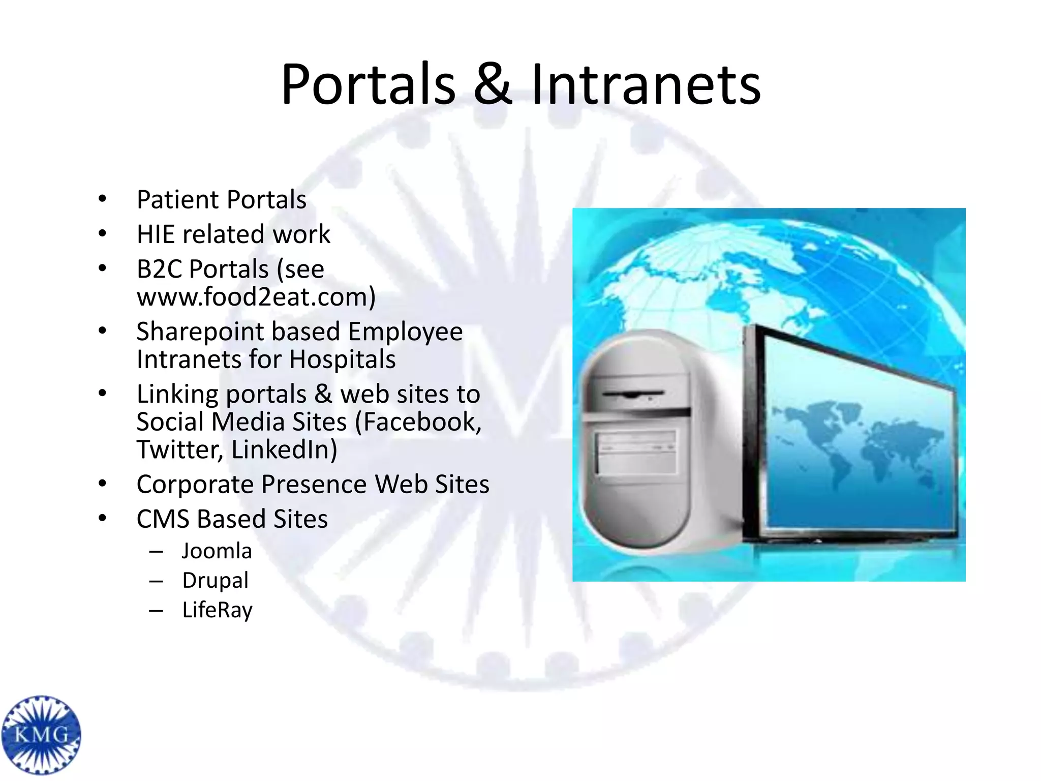 Portals & Intranets
• Patient Portals
• HIE related work
• B2C Portals (see
  www.food2eat.com)
• Sharepoint based Employee
  Intranets for Hospitals
• Linking portals & web sites to
  Social Media Sites (Facebook,
  Twitter, LinkedIn)
• Corporate Presence Web Sites
• CMS Based Sites
    – Joomla
    – Drupal
    – LifeRay
 