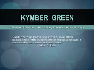 Why I Would be the Perfect Office / Communications Assistant Kymber  Green “Quality is never an accident;  it is always the result of high intention, sincere effort, intelligent direction and skillful execution; it represents the wise choice of many alternatives.” - William A. Foster 