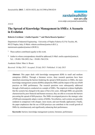 Sustainability 2015, 7, 10210-10232; doi:10.3390/su70810210
sustainability
ISSN 2071-1050
www.mdpi.com/journal/sustainability
Article
The Spread of Knowledge Management in SMEs: A Scenario
in Evolution
Roberto Cerchione †
, Emilio Esposito †,
* and Maria Rosaria Spadaro †
Department of Industrial Engineering—University of Naples Federico II, P.le Tecchio, 80,
80125 Naples, Italy; E-Mails: roberto.cerchione@unina.it (R.C.);
mariarosaria.spadaro@unina.it (M.R.S.)
†
These authors contributed equally to this work.
* Author to whom correspondence should be addressed; E-Mail: emilio.esposito@unina.it;
Tel.: +39-081-768-2493; Fax: +39-081-768-2154.
Academic Editor: Marc A. Rosen
Received: 16 May 2015 / Accepted: 28 July 2015 / Published: 31 July 2015
Abstract: This paper deals with knowledge management (KM) in small and medium
enterprises (SMEs). Through a literature review, three research questions have been
identified concerning the barriers hindering the spread of KM practices in SMEs, the main
knowledge management systems (KMSs) adopted by SMEs and the impact of the use of KM
practices on SME performance. The research questions were subsequently addressed
through a field analysis conducted on a sample of SMEs. The empirical evidence highlights
that the scenario has changed in the space of but a few years. Although SMEs are generally
characterized by poor financial and human resources, they are able to overcome the barriers
preventing the spread of KM practices. The SMEs investigated perceive the strategic value
of KM and consequently adopt a variety of KMSs. Nevertheless, such systems are generally
outdated in comparison with cheaper, more recent, and user-friendly applications. Finally,
the paper emphasizes that the use of KM practices can contribute to the overall growth of
SMEs by simultaneously and significantly enhancing their performance.
Keywords: barriers; knowledge management systems; literature; performance
OPEN ACCESS
 