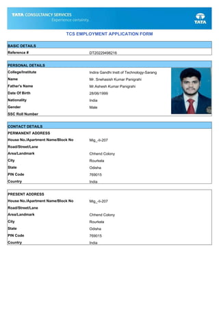 TCS EMPLOYMENT APPLICATION FORM
BASIC DETAILS
Reference # DT20229498216
PERSONAL DETAILS
College/Institute Indira Gandhi Instt of Technology-Sarang
Name Mr. Snehasish Kumar Panigrahi
Father's Name Mr.Ashesh Kumar Panigrahi
Date Of Birth 28/06/1999
Nationality India
Gender Male
SSC Roll Number
CONTACT DETAILS
PERMANENT ADDRESS
House No./Apartment Name/Block No Mig_-Ii-207
Road/Street/Lane
Area/Landmark Chhend Colony
City Rourkela
State Odisha
PIN Code 769015
Country India
PRESENT ADDRESS
House No./Apartment Name/Block No Mig_-Ii-207
Road/Street/Lane
Area/Landmark Chhend Colony
City Rourkela
State Odisha
PIN Code 769015
Country India
 