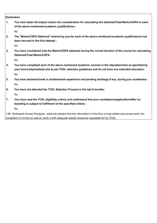 Declaration
1. You have taken all subject marks into consideration for calculating the obtained/Total Marks/CGPA in each
of the above mentioned academic qualifications :
No
2. The "Marks/CGPA Obtained" entered by you for each of the above mentioned academic qualifications has
been secured in the first attempt :
No
3. You have considered only the Marks/CGPA obtained during the normal duration of the course for calculating
Obtained/Total Marks/CGPA :
No
4. You have completed each of the above mentioned academic courses in the stipulated time as specified by
your University/Institute and as per TCSL selection guidelines and do not have any extended education:
No
5. You have declared break in studies/work experience and pending backlogs,if any, during your academics:
No
6. You have not attended the TCSL Selection Process in the last 6 months:
No
7. You have read the TCSL eligibility criteria and understand that your candidature/application/offer/ on
boarding is subject to fulfillment of the specified criteria :
No
I Mr. Snehasish Kumar Panigrahi solemnly declare that the information in this form is truly stated and correct and I am
competent to furnish as well as verify it with adequate details whenever requested for by TCSL.
 