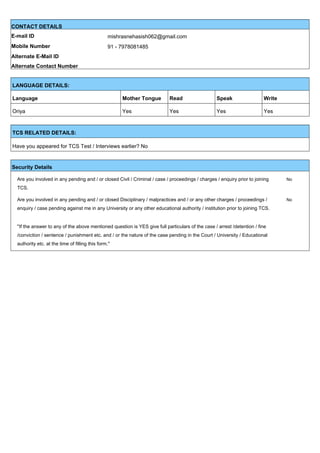 CONTACT DETAILS
E-mail ID mishrasnehasish062@gmail.com
Mobile Number 91 - 7978081485
Alternate E-Mail ID
Alternate Contact Number
LANGUAGE DETAILS:
Language Mother Tongue Read Speak Write
Oriya Yes Yes Yes Yes
TCS RELATED DETAILS:
Have you appeared for TCS Test / Interviews earlier? No
Security Details
Are you involved in any pending and / or closed Civil / Criminal / case / proceedings / charges / enquiry prior to joining
TCS.
No
Are you involved in any pending and / or closed Disciplinary / malpractices and / or any other charges / proceedings /
enquiry / case pending against me in any University or any other educational authority / institution prior to joining TCS.
No
''If the answer to any of the above mentioned question is YES give full particulars of the case / arrest /detention / fine
/conviction / sentence / punishment etc. and / or the nature of the case pending in the Court / University / Educational
authority etc. at the time of filling this form.''
 