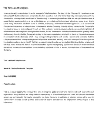 TCS Terms and Conditions
In connection with my application to render services to Tata Consultancy Services Ltd (the "Company"), I hereby agree as
follows:I certify that the information furnished in this form as well as in all other forms filled-in by me in conjunction with my
traineeship is factually correct and subject to verification by TCS including Reference Check and Background Verification. I
accept that an appointment given to me on this basis can be revoked and/ or terminated without any notice at any time in
future if any information has been found to be false, misleading, deliberately omitted/suppressed. As a condition of
Company's consideration of my application for traineeship with the Company, I hereby give my consent to the Company to
investigate or cause to be investigated through any third parties my personal, educational and pre or post joining history. I
understand that the background investigation will include, but not be limited to, verification of all information given by me to
the Company. I confirm that the Company is entitled to share such investigation report with its clients to the extent necessary
in connection with the Services, which I may be required to provide to such clients. I confirm and undertake that the
Company shall incur no liability or obligation of any nature whatsoever resulting from such investigation or sharing of the
investigation results as above. I certify that I am at present in sound mental and physical condition to undertake employment
with TCS. I also declare that there is no criminal case filed against me or pending against me in any Court of law in India or
abroad and no restrictions are placed on my travelling anywhere in India or abroad for the purpose of business of the
Company.
Your Electronic Signature is:
Name:Mr. Snehasish Kumar Panigrahi
Date:05/01/2022
Place:Rourkela
TCS is an equal opportunity employer that aims to integrate global diversity and inclusion at each level within our
organization. Hiring decisions are solely made on the capability of an individual to perform a role. Any personal details like
gender, age and nationality that may be provided by you during the course of application or selection process will be used for
administrative records and all qualified applicants will receive consideration for employment without regard to this
information.
 