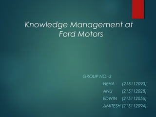 Knowledge Management at
Ford Motors

GROUP NO.-3
NEHA

(215112093)

ANU

(215112028)

EDWIN

(215112056)

AMITESH (215112094)

 