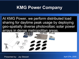 KMG Power Company At KMG Power, we perform distributed load  sharing for daytime peak usage by deploying  geo-spatially diverse photovoltaic solar  power arrays in dense metropolitan areas.  Presented by:  Jay Stewart At KMG Power, we perform distributed load  sharing for daytime peak usage by deploying geo-spatially diverse photovoltaic solar power arrays in dense metropolitan areas.  April 27th, 2009 