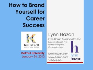 How to Brand
  Yourself for
      Career
    Success
                        Lynn Hazan
                        Lynn Hazan & Associates, Inc.
                        Executive Search Firm
                        for Marketing and
                        Communications


    DePaul University   lynn@lhazan.com
    January 24, 2013    www.lhazan.com
                        312-863-5401
 